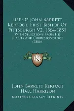 Life Of John Barrett Kerfoot, First Bishop Of Pittsburgh V2, 1864-1881: With Selections From His Diaries And Correspondence (1886)
